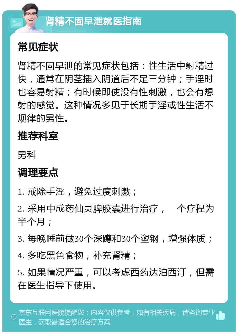 肾精不固早泄就医指南 常见症状 肾精不固早泄的常见症状包括：性生活中射精过快，通常在阴茎插入阴道后不足三分钟；手淫时也容易射精；有时候即使没有性刺激，也会有想射的感觉。这种情况多见于长期手淫或性生活不规律的男性。 推荐科室 男科 调理要点 1. 戒除手淫，避免过度刺激； 2. 采用中成药仙灵脾胶囊进行治疗，一个疗程为半个月； 3. 每晚睡前做30个深蹲和30个塑钢，增强体质； 4. 多吃黑色食物，补充肾精； 5. 如果情况严重，可以考虑西药达泊西汀，但需在医生指导下使用。