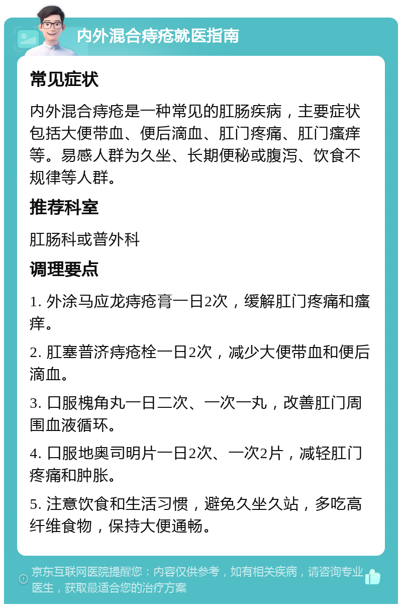 内外混合痔疮就医指南 常见症状 内外混合痔疮是一种常见的肛肠疾病，主要症状包括大便带血、便后滴血、肛门疼痛、肛门瘙痒等。易感人群为久坐、长期便秘或腹泻、饮食不规律等人群。 推荐科室 肛肠科或普外科 调理要点 1. 外涂马应龙痔疮膏一日2次，缓解肛门疼痛和瘙痒。 2. 肛塞普济痔疮栓一日2次，减少大便带血和便后滴血。 3. 口服槐角丸一日二次、一次一丸，改善肛门周围血液循环。 4. 口服地奥司明片一日2次、一次2片，减轻肛门疼痛和肿胀。 5. 注意饮食和生活习惯，避免久坐久站，多吃高纤维食物，保持大便通畅。