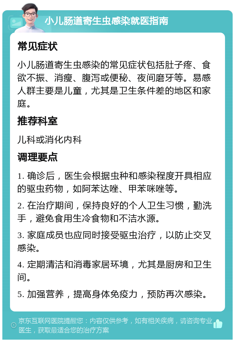 小儿肠道寄生虫感染就医指南 常见症状 小儿肠道寄生虫感染的常见症状包括肚子疼、食欲不振、消瘦、腹泻或便秘、夜间磨牙等。易感人群主要是儿童，尤其是卫生条件差的地区和家庭。 推荐科室 儿科或消化内科 调理要点 1. 确诊后，医生会根据虫种和感染程度开具相应的驱虫药物，如阿苯达唑、甲苯咪唑等。 2. 在治疗期间，保持良好的个人卫生习惯，勤洗手，避免食用生冷食物和不洁水源。 3. 家庭成员也应同时接受驱虫治疗，以防止交叉感染。 4. 定期清洁和消毒家居环境，尤其是厨房和卫生间。 5. 加强营养，提高身体免疫力，预防再次感染。