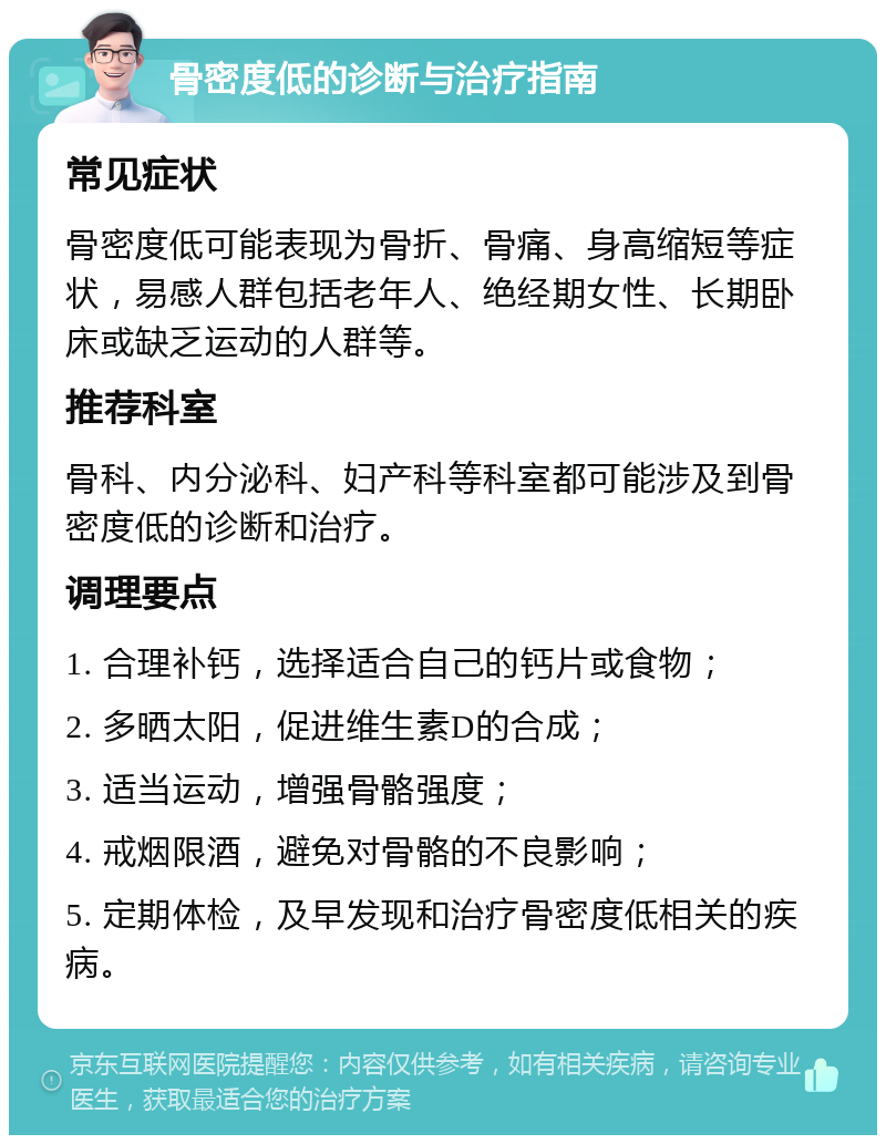 骨密度低的诊断与治疗指南 常见症状 骨密度低可能表现为骨折、骨痛、身高缩短等症状，易感人群包括老年人、绝经期女性、长期卧床或缺乏运动的人群等。 推荐科室 骨科、内分泌科、妇产科等科室都可能涉及到骨密度低的诊断和治疗。 调理要点 1. 合理补钙，选择适合自己的钙片或食物； 2. 多晒太阳，促进维生素D的合成； 3. 适当运动，增强骨骼强度； 4. 戒烟限酒，避免对骨骼的不良影响； 5. 定期体检，及早发现和治疗骨密度低相关的疾病。