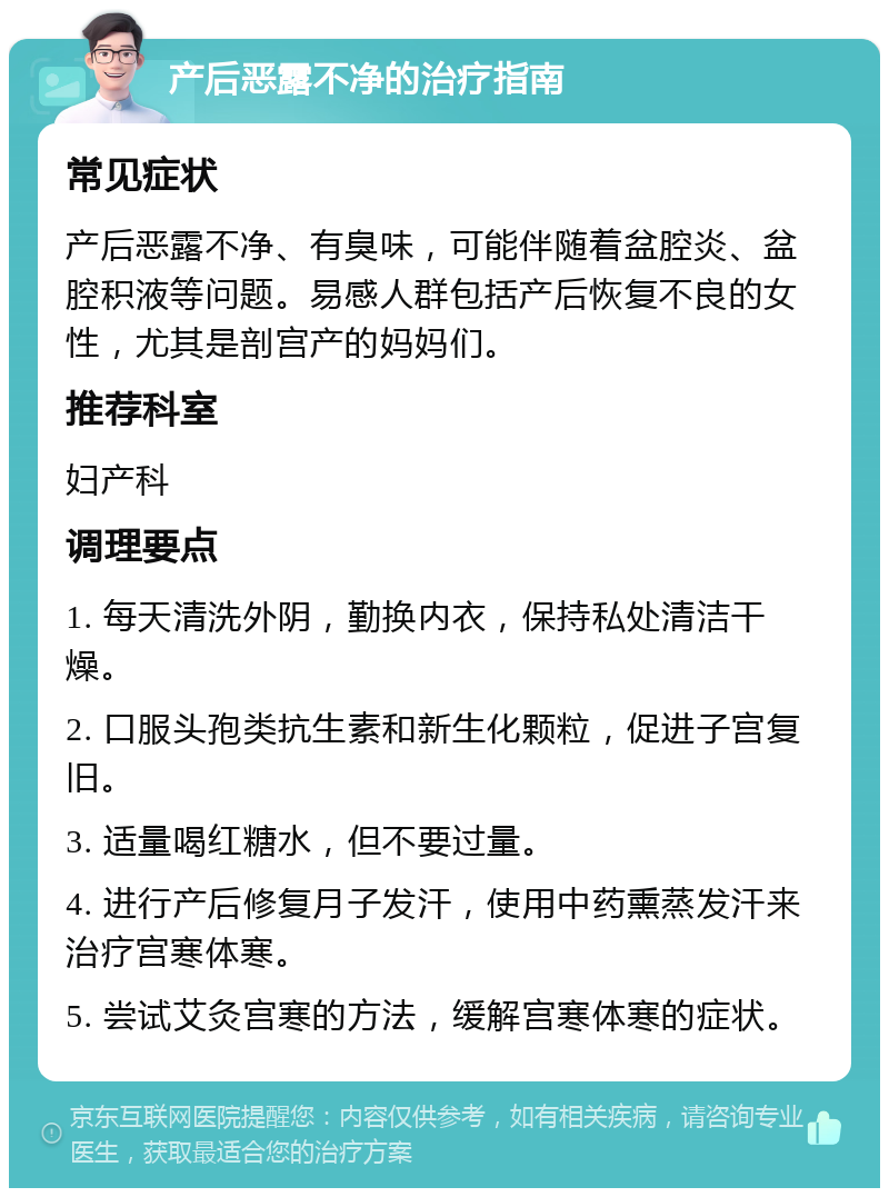 产后恶露不净的治疗指南 常见症状 产后恶露不净、有臭味，可能伴随着盆腔炎、盆腔积液等问题。易感人群包括产后恢复不良的女性，尤其是剖宫产的妈妈们。 推荐科室 妇产科 调理要点 1. 每天清洗外阴，勤换内衣，保持私处清洁干燥。 2. 口服头孢类抗生素和新生化颗粒，促进子宫复旧。 3. 适量喝红糖水，但不要过量。 4. 进行产后修复月子发汗，使用中药熏蒸发汗来治疗宫寒体寒。 5. 尝试艾灸宫寒的方法，缓解宫寒体寒的症状。