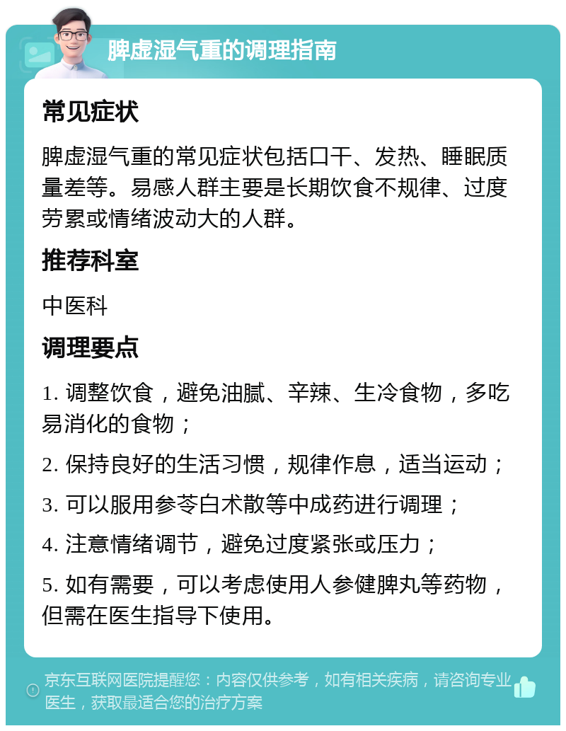 脾虚湿气重的调理指南 常见症状 脾虚湿气重的常见症状包括口干、发热、睡眠质量差等。易感人群主要是长期饮食不规律、过度劳累或情绪波动大的人群。 推荐科室 中医科 调理要点 1. 调整饮食，避免油腻、辛辣、生冷食物，多吃易消化的食物； 2. 保持良好的生活习惯，规律作息，适当运动； 3. 可以服用参苓白术散等中成药进行调理； 4. 注意情绪调节，避免过度紧张或压力； 5. 如有需要，可以考虑使用人参健脾丸等药物，但需在医生指导下使用。