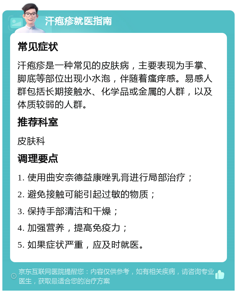 汗疱疹就医指南 常见症状 汗疱疹是一种常见的皮肤病，主要表现为手掌、脚底等部位出现小水泡，伴随着瘙痒感。易感人群包括长期接触水、化学品或金属的人群，以及体质较弱的人群。 推荐科室 皮肤科 调理要点 1. 使用曲安奈德益康唑乳膏进行局部治疗； 2. 避免接触可能引起过敏的物质； 3. 保持手部清洁和干燥； 4. 加强营养，提高免疫力； 5. 如果症状严重，应及时就医。