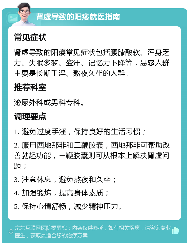 肾虚导致的阳痿就医指南 常见症状 肾虚导致的阳痿常见症状包括腰膝酸软、浑身乏力、失眠多梦、盗汗、记忆力下降等，易感人群主要是长期手淫、熬夜久坐的人群。 推荐科室 泌尿外科或男科专科。 调理要点 1. 避免过度手淫，保持良好的生活习惯； 2. 服用西地那非和三鞭胶囊，西地那非可帮助改善勃起功能，三鞭胶囊则可从根本上解决肾虚问题； 3. 注意休息，避免熬夜和久坐； 4. 加强锻炼，提高身体素质； 5. 保持心情舒畅，减少精神压力。