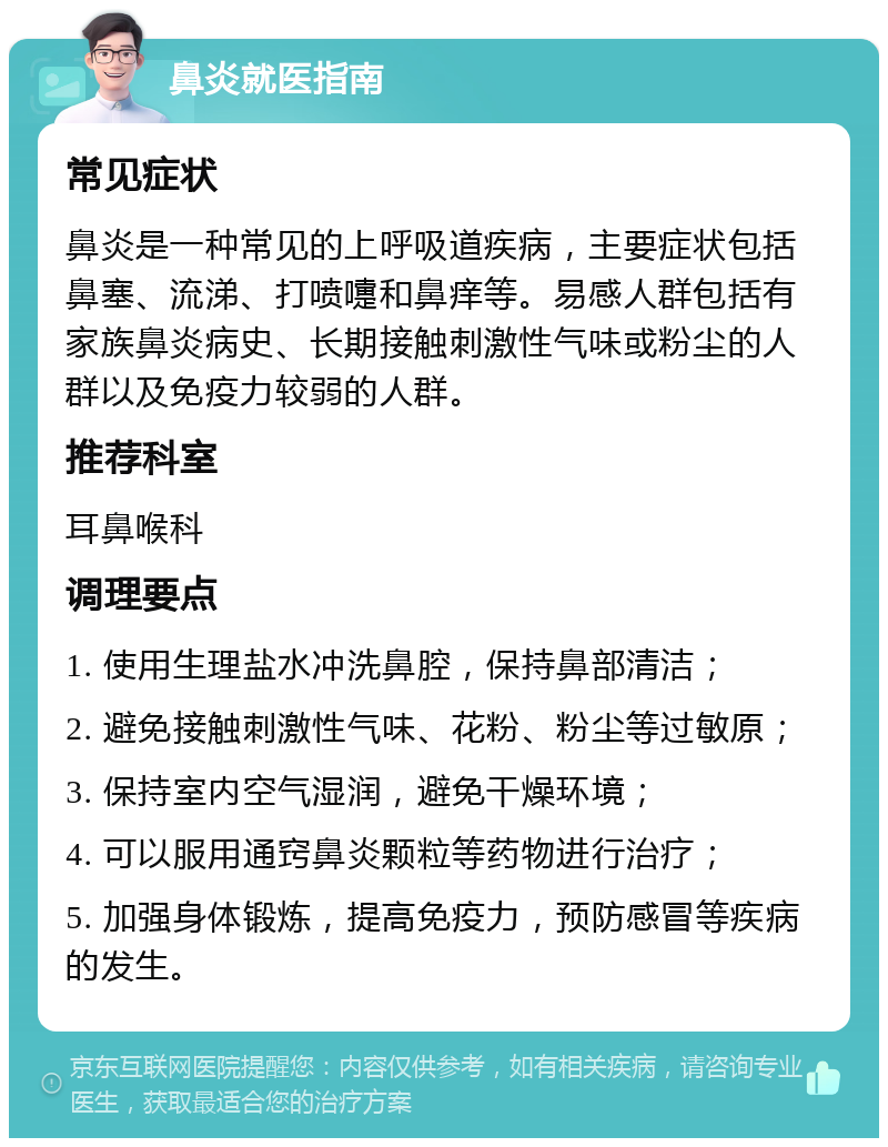 鼻炎就医指南 常见症状 鼻炎是一种常见的上呼吸道疾病，主要症状包括鼻塞、流涕、打喷嚏和鼻痒等。易感人群包括有家族鼻炎病史、长期接触刺激性气味或粉尘的人群以及免疫力较弱的人群。 推荐科室 耳鼻喉科 调理要点 1. 使用生理盐水冲洗鼻腔，保持鼻部清洁； 2. 避免接触刺激性气味、花粉、粉尘等过敏原； 3. 保持室内空气湿润，避免干燥环境； 4. 可以服用通窍鼻炎颗粒等药物进行治疗； 5. 加强身体锻炼，提高免疫力，预防感冒等疾病的发生。