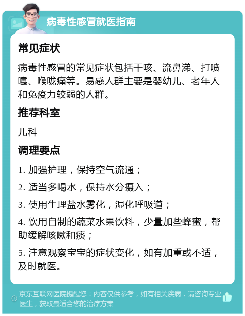 病毒性感冒就医指南 常见症状 病毒性感冒的常见症状包括干咳、流鼻涕、打喷嚏、喉咙痛等。易感人群主要是婴幼儿、老年人和免疫力较弱的人群。 推荐科室 儿科 调理要点 1. 加强护理，保持空气流通； 2. 适当多喝水，保持水分摄入； 3. 使用生理盐水雾化，湿化呼吸道； 4. 饮用自制的蔬菜水果饮料，少量加些蜂蜜，帮助缓解咳嗽和痰； 5. 注意观察宝宝的症状变化，如有加重或不适，及时就医。