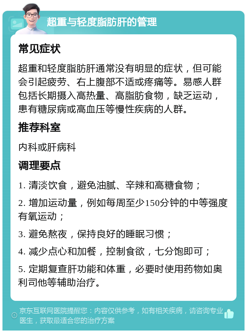 超重与轻度脂肪肝的管理 常见症状 超重和轻度脂肪肝通常没有明显的症状，但可能会引起疲劳、右上腹部不适或疼痛等。易感人群包括长期摄入高热量、高脂肪食物，缺乏运动，患有糖尿病或高血压等慢性疾病的人群。 推荐科室 内科或肝病科 调理要点 1. 清淡饮食，避免油腻、辛辣和高糖食物； 2. 增加运动量，例如每周至少150分钟的中等强度有氧运动； 3. 避免熬夜，保持良好的睡眠习惯； 4. 减少点心和加餐，控制食欲，七分饱即可； 5. 定期复查肝功能和体重，必要时使用药物如奥利司他等辅助治疗。