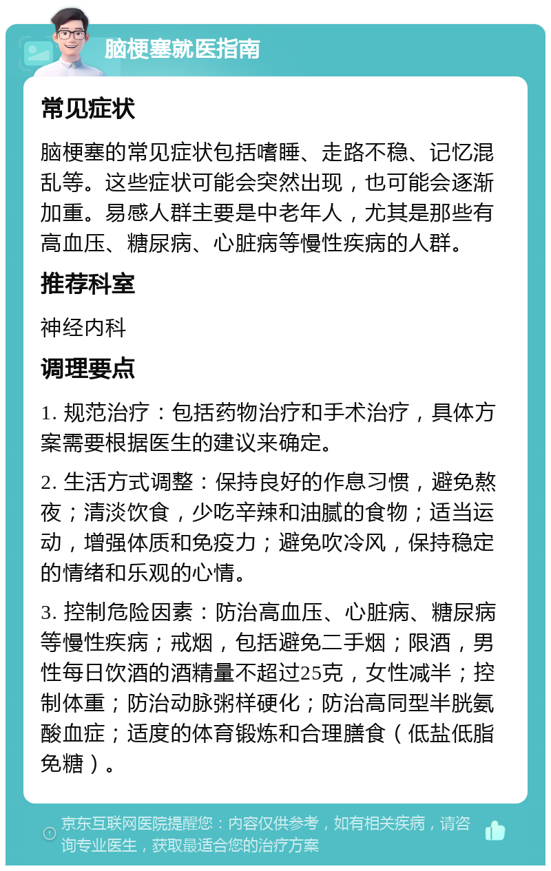 脑梗塞就医指南 常见症状 脑梗塞的常见症状包括嗜睡、走路不稳、记忆混乱等。这些症状可能会突然出现，也可能会逐渐加重。易感人群主要是中老年人，尤其是那些有高血压、糖尿病、心脏病等慢性疾病的人群。 推荐科室 神经内科 调理要点 1. 规范治疗：包括药物治疗和手术治疗，具体方案需要根据医生的建议来确定。 2. 生活方式调整：保持良好的作息习惯，避免熬夜；清淡饮食，少吃辛辣和油腻的食物；适当运动，增强体质和免疫力；避免吹冷风，保持稳定的情绪和乐观的心情。 3. 控制危险因素：防治高血压、心脏病、糖尿病等慢性疾病；戒烟，包括避免二手烟；限酒，男性每日饮酒的酒精量不超过25克，女性减半；控制体重；防治动脉粥样硬化；防治高同型半胱氨酸血症；适度的体育锻炼和合理膳食（低盐低脂免糖）。