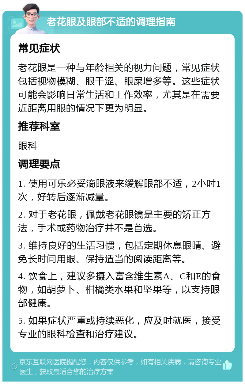 老花眼及眼部不适的调理指南 常见症状 老花眼是一种与年龄相关的视力问题，常见症状包括视物模糊、眼干涩、眼屎增多等。这些症状可能会影响日常生活和工作效率，尤其是在需要近距离用眼的情况下更为明显。 推荐科室 眼科 调理要点 1. 使用可乐必妥滴眼液来缓解眼部不适，2小时1次，好转后逐渐减量。 2. 对于老花眼，佩戴老花眼镜是主要的矫正方法，手术或药物治疗并不是首选。 3. 维持良好的生活习惯，包括定期休息眼睛、避免长时间用眼、保持适当的阅读距离等。 4. 饮食上，建议多摄入富含维生素A、C和E的食物，如胡萝卜、柑橘类水果和坚果等，以支持眼部健康。 5. 如果症状严重或持续恶化，应及时就医，接受专业的眼科检查和治疗建议。