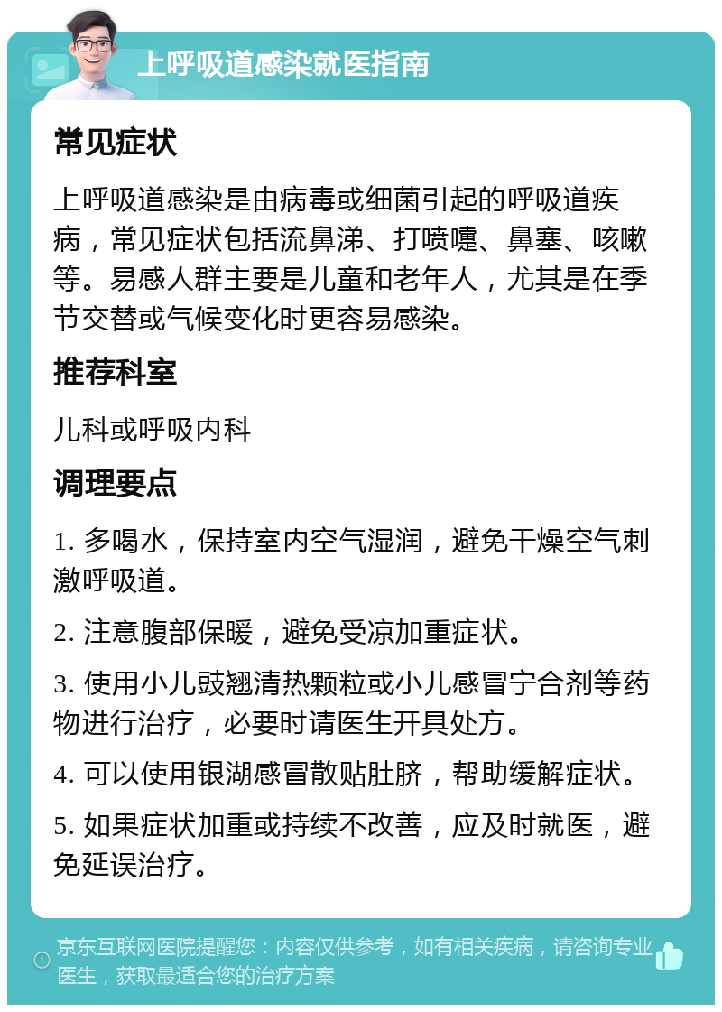 上呼吸道感染就医指南 常见症状 上呼吸道感染是由病毒或细菌引起的呼吸道疾病，常见症状包括流鼻涕、打喷嚏、鼻塞、咳嗽等。易感人群主要是儿童和老年人，尤其是在季节交替或气候变化时更容易感染。 推荐科室 儿科或呼吸内科 调理要点 1. 多喝水，保持室内空气湿润，避免干燥空气刺激呼吸道。 2. 注意腹部保暖，避免受凉加重症状。 3. 使用小儿豉翘清热颗粒或小儿感冒宁合剂等药物进行治疗，必要时请医生开具处方。 4. 可以使用银湖感冒散贴肚脐，帮助缓解症状。 5. 如果症状加重或持续不改善，应及时就医，避免延误治疗。