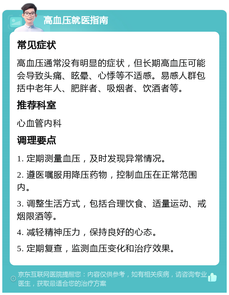 高血压就医指南 常见症状 高血压通常没有明显的症状，但长期高血压可能会导致头痛、眩晕、心悸等不适感。易感人群包括中老年人、肥胖者、吸烟者、饮酒者等。 推荐科室 心血管内科 调理要点 1. 定期测量血压，及时发现异常情况。 2. 遵医嘱服用降压药物，控制血压在正常范围内。 3. 调整生活方式，包括合理饮食、适量运动、戒烟限酒等。 4. 减轻精神压力，保持良好的心态。 5. 定期复查，监测血压变化和治疗效果。