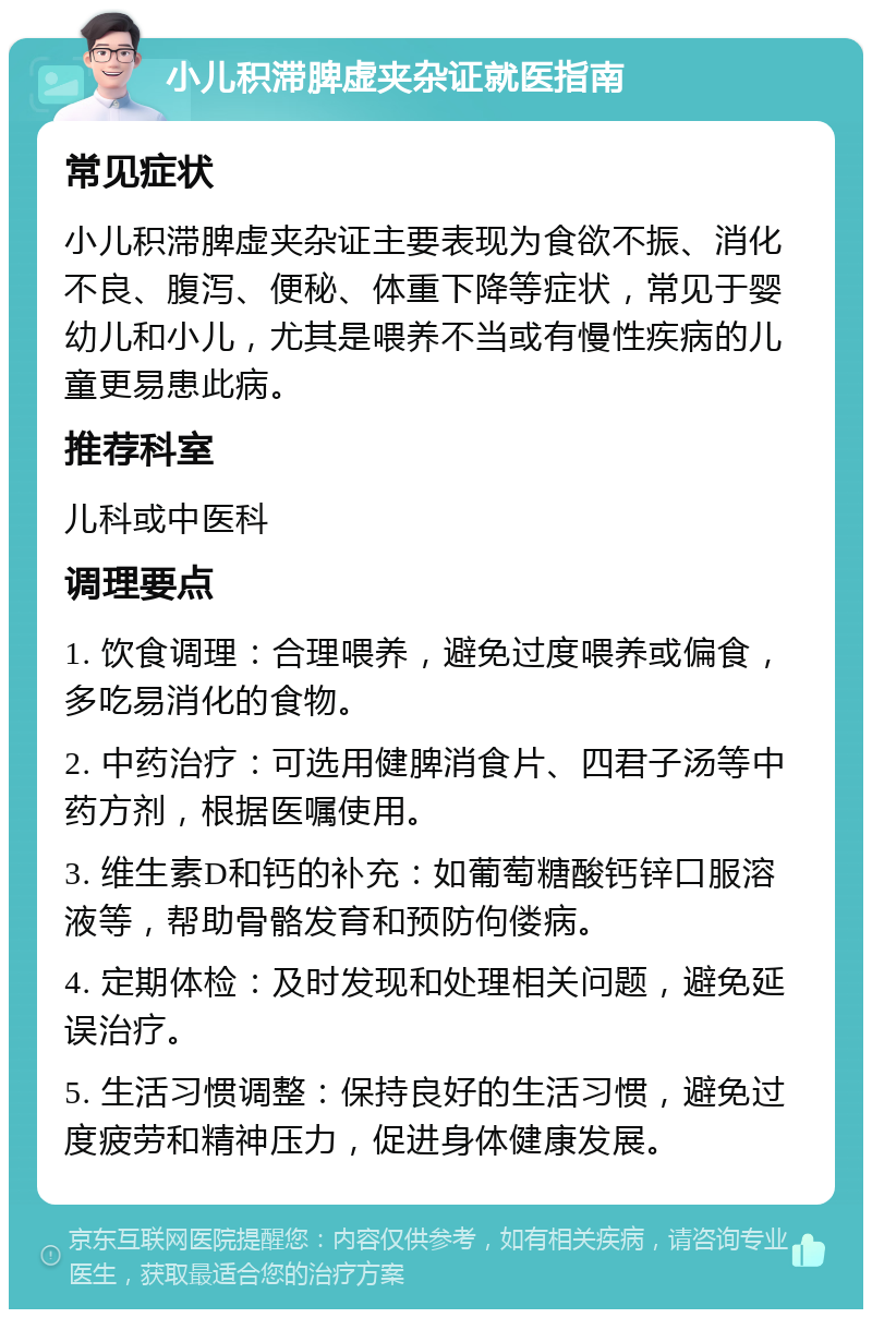 小儿积滞脾虚夹杂证就医指南 常见症状 小儿积滞脾虚夹杂证主要表现为食欲不振、消化不良、腹泻、便秘、体重下降等症状，常见于婴幼儿和小儿，尤其是喂养不当或有慢性疾病的儿童更易患此病。 推荐科室 儿科或中医科 调理要点 1. 饮食调理：合理喂养，避免过度喂养或偏食，多吃易消化的食物。 2. 中药治疗：可选用健脾消食片、四君子汤等中药方剂，根据医嘱使用。 3. 维生素D和钙的补充：如葡萄糖酸钙锌口服溶液等，帮助骨骼发育和预防佝偻病。 4. 定期体检：及时发现和处理相关问题，避免延误治疗。 5. 生活习惯调整：保持良好的生活习惯，避免过度疲劳和精神压力，促进身体健康发展。