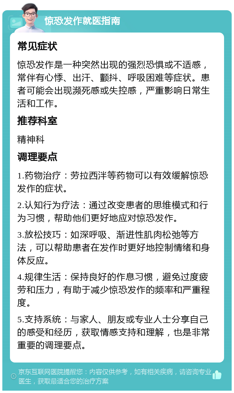 惊恐发作就医指南 常见症状 惊恐发作是一种突然出现的强烈恐惧或不适感，常伴有心悸、出汗、颤抖、呼吸困难等症状。患者可能会出现濒死感或失控感，严重影响日常生活和工作。 推荐科室 精神科 调理要点 1.药物治疗：劳拉西泮等药物可以有效缓解惊恐发作的症状。 2.认知行为疗法：通过改变患者的思维模式和行为习惯，帮助他们更好地应对惊恐发作。 3.放松技巧：如深呼吸、渐进性肌肉松弛等方法，可以帮助患者在发作时更好地控制情绪和身体反应。 4.规律生活：保持良好的作息习惯，避免过度疲劳和压力，有助于减少惊恐发作的频率和严重程度。 5.支持系统：与家人、朋友或专业人士分享自己的感受和经历，获取情感支持和理解，也是非常重要的调理要点。