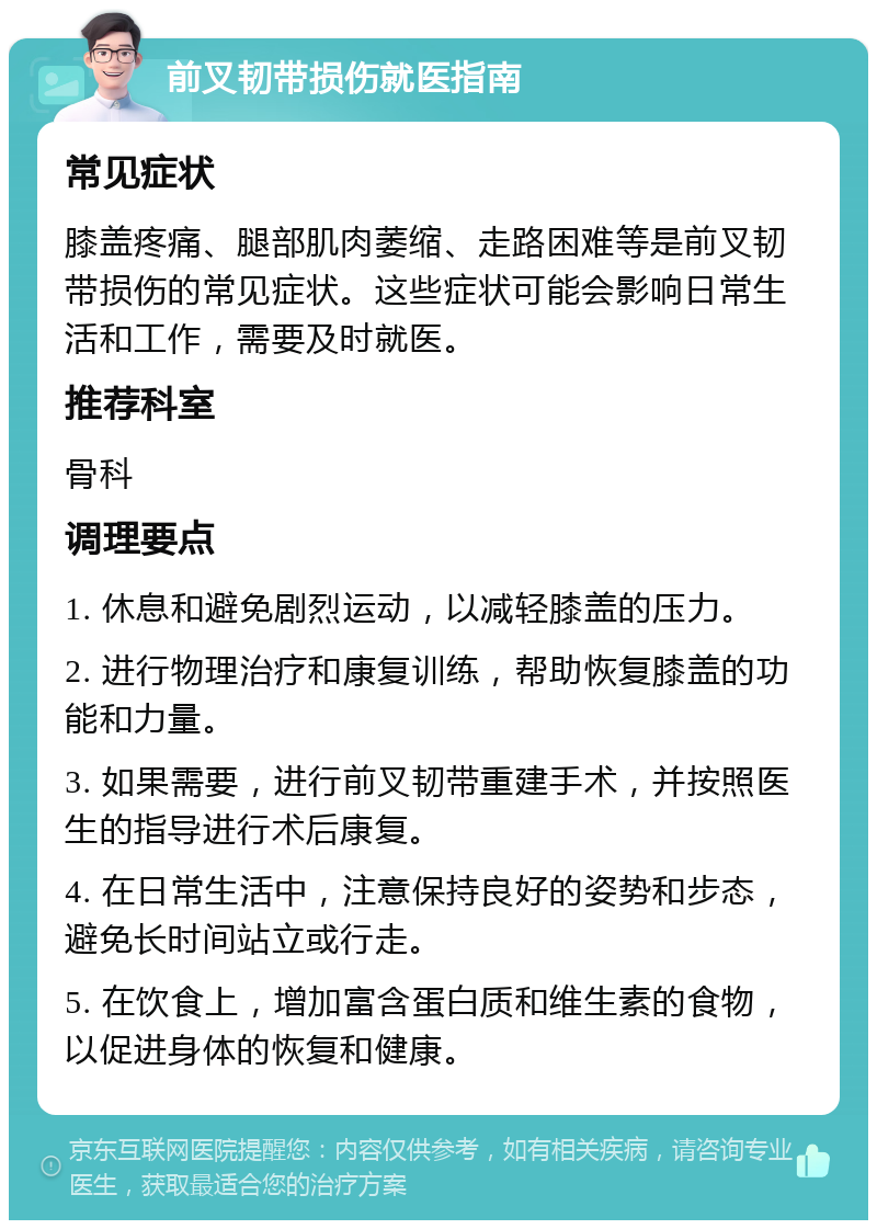 前叉韧带损伤就医指南 常见症状 膝盖疼痛、腿部肌肉萎缩、走路困难等是前叉韧带损伤的常见症状。这些症状可能会影响日常生活和工作，需要及时就医。 推荐科室 骨科 调理要点 1. 休息和避免剧烈运动，以减轻膝盖的压力。 2. 进行物理治疗和康复训练，帮助恢复膝盖的功能和力量。 3. 如果需要，进行前叉韧带重建手术，并按照医生的指导进行术后康复。 4. 在日常生活中，注意保持良好的姿势和步态，避免长时间站立或行走。 5. 在饮食上，增加富含蛋白质和维生素的食物，以促进身体的恢复和健康。