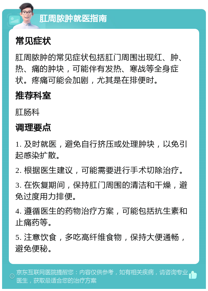 肛周脓肿就医指南 常见症状 肛周脓肿的常见症状包括肛门周围出现红、肿、热、痛的肿块，可能伴有发热、寒战等全身症状。疼痛可能会加剧，尤其是在排便时。 推荐科室 肛肠科 调理要点 1. 及时就医，避免自行挤压或处理肿块，以免引起感染扩散。 2. 根据医生建议，可能需要进行手术切除治疗。 3. 在恢复期间，保持肛门周围的清洁和干燥，避免过度用力排便。 4. 遵循医生的药物治疗方案，可能包括抗生素和止痛药等。 5. 注意饮食，多吃高纤维食物，保持大便通畅，避免便秘。