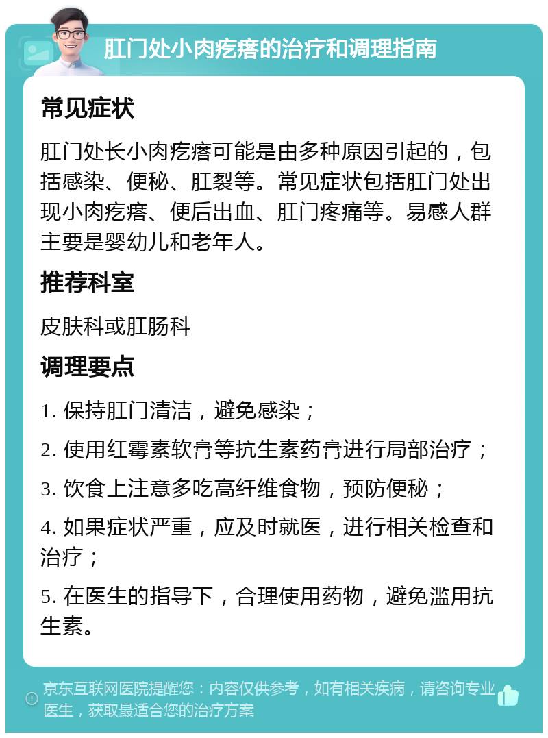 肛门处小肉疙瘩的治疗和调理指南 常见症状 肛门处长小肉疙瘩可能是由多种原因引起的，包括感染、便秘、肛裂等。常见症状包括肛门处出现小肉疙瘩、便后出血、肛门疼痛等。易感人群主要是婴幼儿和老年人。 推荐科室 皮肤科或肛肠科 调理要点 1. 保持肛门清洁，避免感染； 2. 使用红霉素软膏等抗生素药膏进行局部治疗； 3. 饮食上注意多吃高纤维食物，预防便秘； 4. 如果症状严重，应及时就医，进行相关检查和治疗； 5. 在医生的指导下，合理使用药物，避免滥用抗生素。