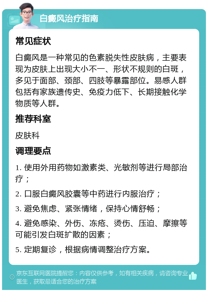 白癜风治疗指南 常见症状 白癜风是一种常见的色素脱失性皮肤病，主要表现为皮肤上出现大小不一、形状不规则的白斑，多见于面部、颈部、四肢等暴露部位。易感人群包括有家族遗传史、免疫力低下、长期接触化学物质等人群。 推荐科室 皮肤科 调理要点 1. 使用外用药物如激素类、光敏剂等进行局部治疗； 2. 口服白癜风胶囊等中药进行内服治疗； 3. 避免焦虑、紧张情绪，保持心情舒畅； 4. 避免感染、外伤、冻疮、烫伤、压迫、摩擦等可能引发白斑扩散的因素； 5. 定期复诊，根据病情调整治疗方案。