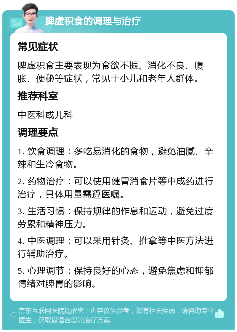 脾虚积食的调理与治疗 常见症状 脾虚积食主要表现为食欲不振、消化不良、腹胀、便秘等症状，常见于小儿和老年人群体。 推荐科室 中医科或儿科 调理要点 1. 饮食调理：多吃易消化的食物，避免油腻、辛辣和生冷食物。 2. 药物治疗：可以使用健胃消食片等中成药进行治疗，具体用量需遵医嘱。 3. 生活习惯：保持规律的作息和运动，避免过度劳累和精神压力。 4. 中医调理：可以采用针灸、推拿等中医方法进行辅助治疗。 5. 心理调节：保持良好的心态，避免焦虑和抑郁情绪对脾胃的影响。