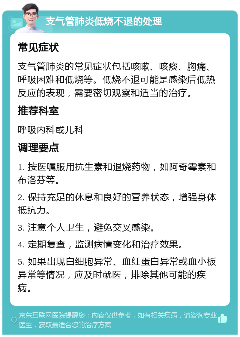 支气管肺炎低烧不退的处理 常见症状 支气管肺炎的常见症状包括咳嗽、咳痰、胸痛、呼吸困难和低烧等。低烧不退可能是感染后低热反应的表现，需要密切观察和适当的治疗。 推荐科室 呼吸内科或儿科 调理要点 1. 按医嘱服用抗生素和退烧药物，如阿奇霉素和布洛芬等。 2. 保持充足的休息和良好的营养状态，增强身体抵抗力。 3. 注意个人卫生，避免交叉感染。 4. 定期复查，监测病情变化和治疗效果。 5. 如果出现白细胞异常、血红蛋白异常或血小板异常等情况，应及时就医，排除其他可能的疾病。