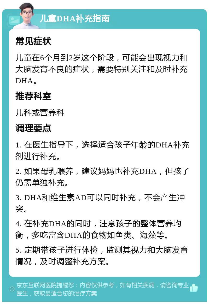 儿童DHA补充指南 常见症状 儿童在6个月到2岁这个阶段，可能会出现视力和大脑发育不良的症状，需要特别关注和及时补充DHA。 推荐科室 儿科或营养科 调理要点 1. 在医生指导下，选择适合孩子年龄的DHA补充剂进行补充。 2. 如果母乳喂养，建议妈妈也补充DHA，但孩子仍需单独补充。 3. DHA和维生素AD可以同时补充，不会产生冲突。 4. 在补充DHA的同时，注意孩子的整体营养均衡，多吃富含DHA的食物如鱼类、海藻等。 5. 定期带孩子进行体检，监测其视力和大脑发育情况，及时调整补充方案。