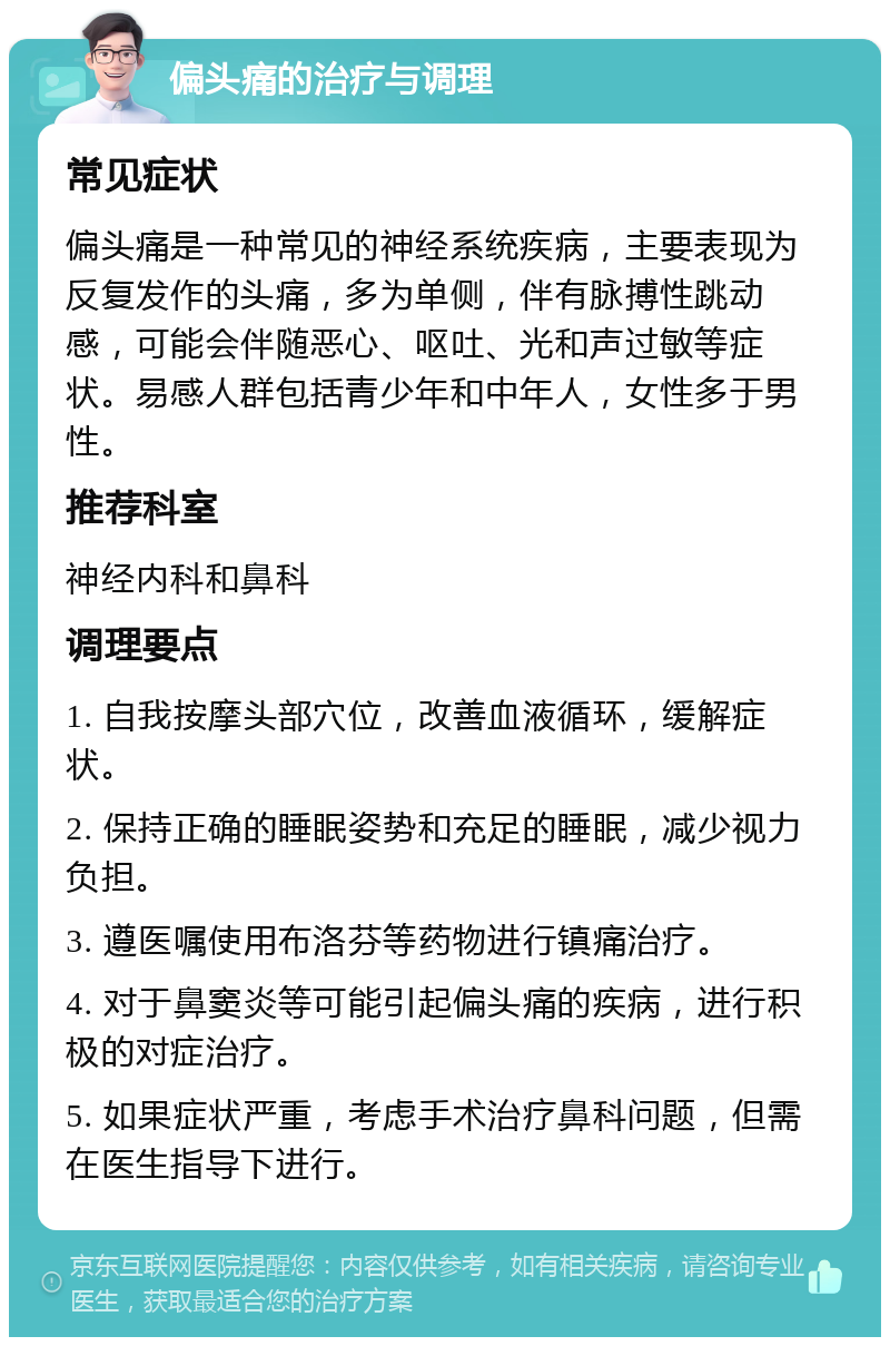 偏头痛的治疗与调理 常见症状 偏头痛是一种常见的神经系统疾病，主要表现为反复发作的头痛，多为单侧，伴有脉搏性跳动感，可能会伴随恶心、呕吐、光和声过敏等症状。易感人群包括青少年和中年人，女性多于男性。 推荐科室 神经内科和鼻科 调理要点 1. 自我按摩头部穴位，改善血液循环，缓解症状。 2. 保持正确的睡眠姿势和充足的睡眠，减少视力负担。 3. 遵医嘱使用布洛芬等药物进行镇痛治疗。 4. 对于鼻窦炎等可能引起偏头痛的疾病，进行积极的对症治疗。 5. 如果症状严重，考虑手术治疗鼻科问题，但需在医生指导下进行。