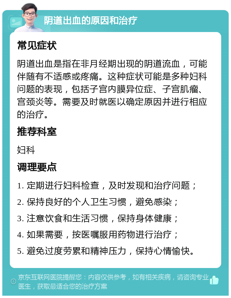 阴道出血的原因和治疗 常见症状 阴道出血是指在非月经期出现的阴道流血，可能伴随有不适感或疼痛。这种症状可能是多种妇科问题的表现，包括子宫内膜异位症、子宫肌瘤、宫颈炎等。需要及时就医以确定原因并进行相应的治疗。 推荐科室 妇科 调理要点 1. 定期进行妇科检查，及时发现和治疗问题； 2. 保持良好的个人卫生习惯，避免感染； 3. 注意饮食和生活习惯，保持身体健康； 4. 如果需要，按医嘱服用药物进行治疗； 5. 避免过度劳累和精神压力，保持心情愉快。