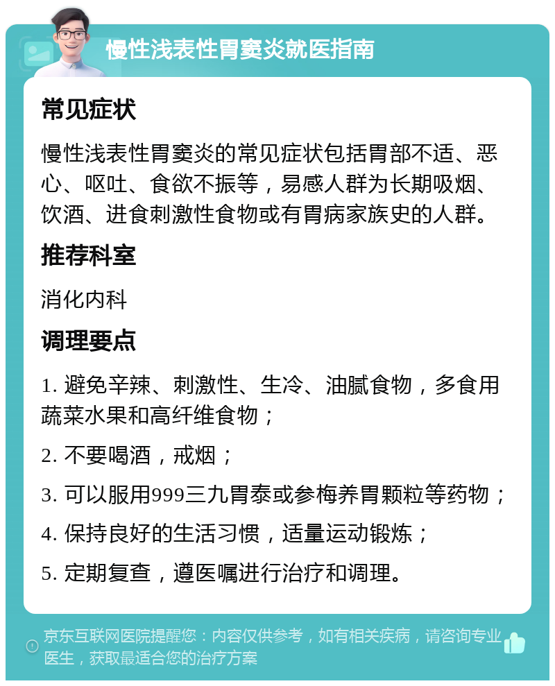 慢性浅表性胃窦炎就医指南 常见症状 慢性浅表性胃窦炎的常见症状包括胃部不适、恶心、呕吐、食欲不振等，易感人群为长期吸烟、饮酒、进食刺激性食物或有胃病家族史的人群。 推荐科室 消化内科 调理要点 1. 避免辛辣、刺激性、生冷、油腻食物，多食用蔬菜水果和高纤维食物； 2. 不要喝酒，戒烟； 3. 可以服用999三九胃泰或参梅养胃颗粒等药物； 4. 保持良好的生活习惯，适量运动锻炼； 5. 定期复查，遵医嘱进行治疗和调理。