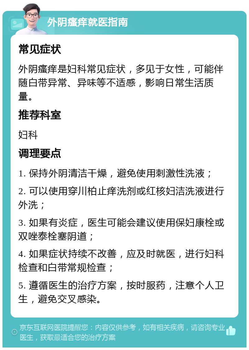 外阴瘙痒就医指南 常见症状 外阴瘙痒是妇科常见症状，多见于女性，可能伴随白带异常、异味等不适感，影响日常生活质量。 推荐科室 妇科 调理要点 1. 保持外阴清洁干燥，避免使用刺激性洗液； 2. 可以使用穿川柏止痒洗剂或红核妇洁洗液进行外洗； 3. 如果有炎症，医生可能会建议使用保妇康栓或双唑泰栓塞阴道； 4. 如果症状持续不改善，应及时就医，进行妇科检查和白带常规检查； 5. 遵循医生的治疗方案，按时服药，注意个人卫生，避免交叉感染。