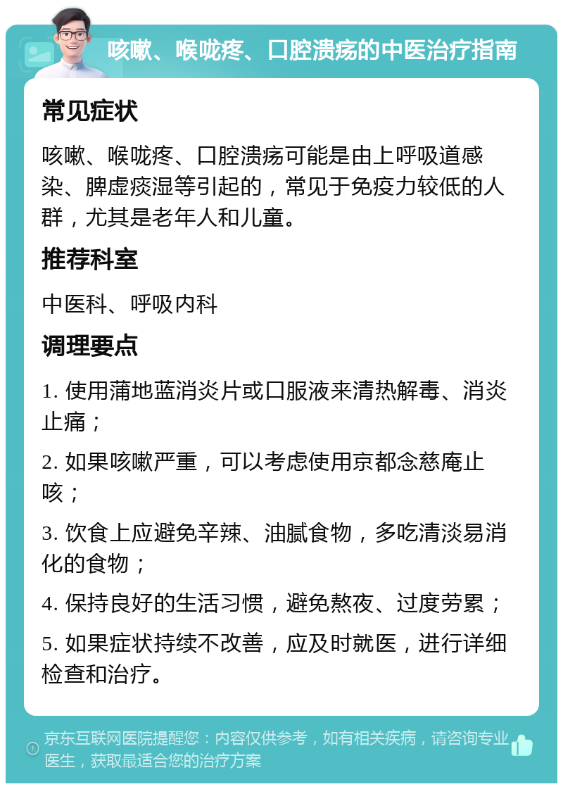 咳嗽、喉咙疼、口腔溃疡的中医治疗指南 常见症状 咳嗽、喉咙疼、口腔溃疡可能是由上呼吸道感染、脾虚痰湿等引起的，常见于免疫力较低的人群，尤其是老年人和儿童。 推荐科室 中医科、呼吸内科 调理要点 1. 使用蒲地蓝消炎片或口服液来清热解毒、消炎止痛； 2. 如果咳嗽严重，可以考虑使用京都念慈庵止咳； 3. 饮食上应避免辛辣、油腻食物，多吃清淡易消化的食物； 4. 保持良好的生活习惯，避免熬夜、过度劳累； 5. 如果症状持续不改善，应及时就医，进行详细检查和治疗。