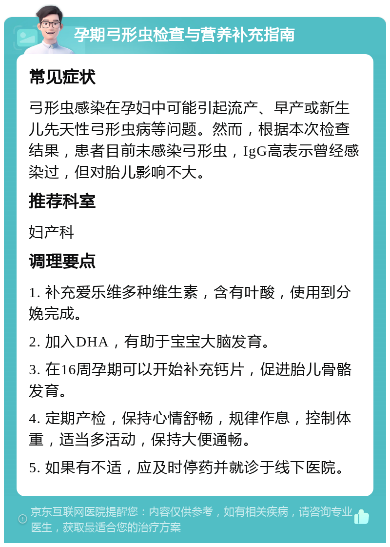 孕期弓形虫检查与营养补充指南 常见症状 弓形虫感染在孕妇中可能引起流产、早产或新生儿先天性弓形虫病等问题。然而，根据本次检查结果，患者目前未感染弓形虫，IgG高表示曾经感染过，但对胎儿影响不大。 推荐科室 妇产科 调理要点 1. 补充爱乐维多种维生素，含有叶酸，使用到分娩完成。 2. 加入DHA，有助于宝宝大脑发育。 3. 在16周孕期可以开始补充钙片，促进胎儿骨骼发育。 4. 定期产检，保持心情舒畅，规律作息，控制体重，适当多活动，保持大便通畅。 5. 如果有不适，应及时停药并就诊于线下医院。