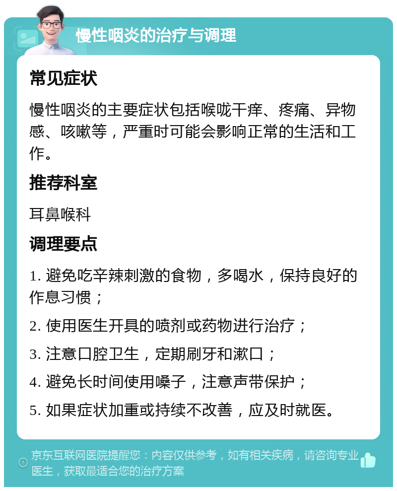 慢性咽炎的治疗与调理 常见症状 慢性咽炎的主要症状包括喉咙干痒、疼痛、异物感、咳嗽等，严重时可能会影响正常的生活和工作。 推荐科室 耳鼻喉科 调理要点 1. 避免吃辛辣刺激的食物，多喝水，保持良好的作息习惯； 2. 使用医生开具的喷剂或药物进行治疗； 3. 注意口腔卫生，定期刷牙和漱口； 4. 避免长时间使用嗓子，注意声带保护； 5. 如果症状加重或持续不改善，应及时就医。