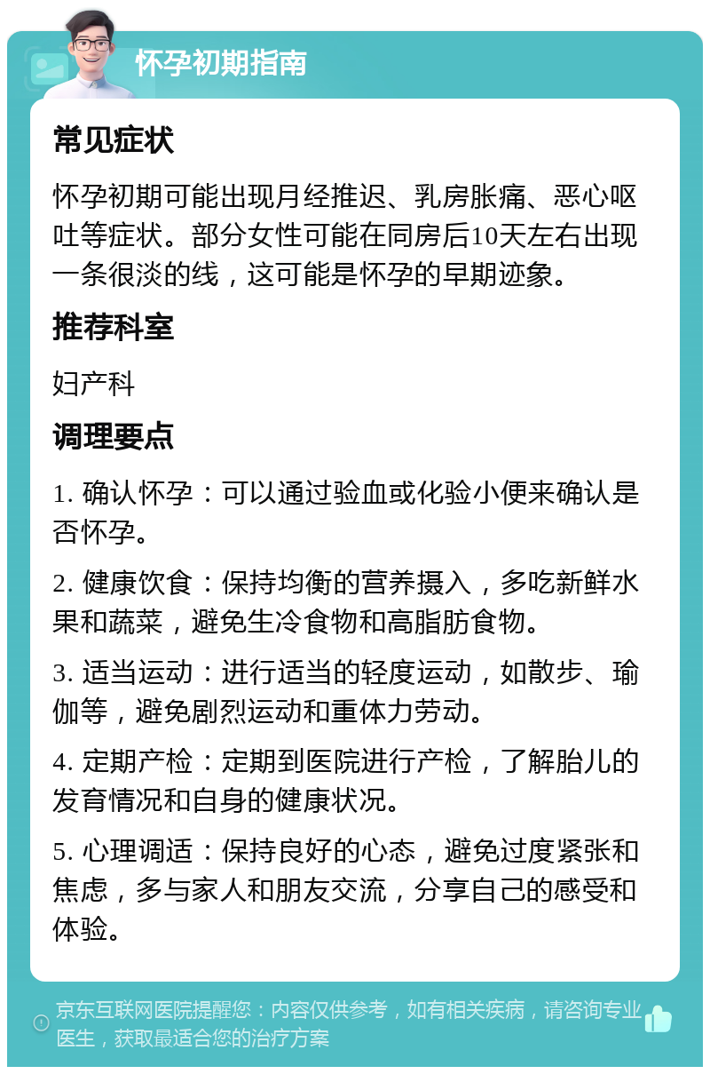 怀孕初期指南 常见症状 怀孕初期可能出现月经推迟、乳房胀痛、恶心呕吐等症状。部分女性可能在同房后10天左右出现一条很淡的线，这可能是怀孕的早期迹象。 推荐科室 妇产科 调理要点 1. 确认怀孕：可以通过验血或化验小便来确认是否怀孕。 2. 健康饮食：保持均衡的营养摄入，多吃新鲜水果和蔬菜，避免生冷食物和高脂肪食物。 3. 适当运动：进行适当的轻度运动，如散步、瑜伽等，避免剧烈运动和重体力劳动。 4. 定期产检：定期到医院进行产检，了解胎儿的发育情况和自身的健康状况。 5. 心理调适：保持良好的心态，避免过度紧张和焦虑，多与家人和朋友交流，分享自己的感受和体验。