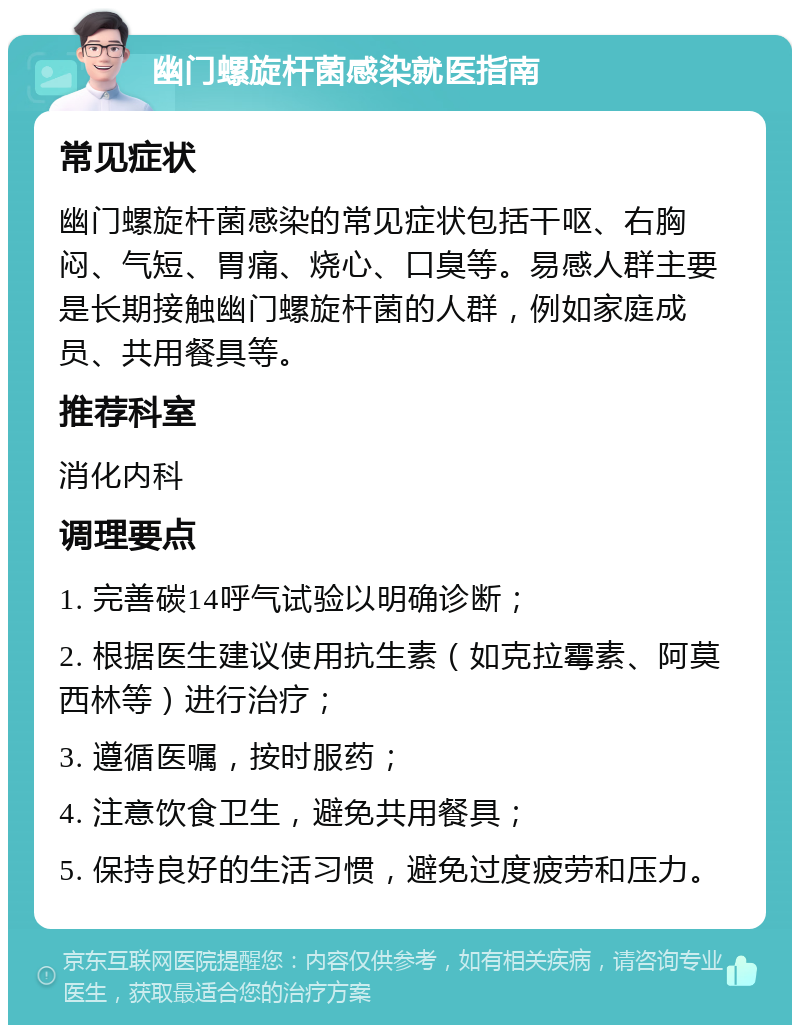 幽门螺旋杆菌感染就医指南 常见症状 幽门螺旋杆菌感染的常见症状包括干呕、右胸闷、气短、胃痛、烧心、口臭等。易感人群主要是长期接触幽门螺旋杆菌的人群，例如家庭成员、共用餐具等。 推荐科室 消化内科 调理要点 1. 完善碳14呼气试验以明确诊断； 2. 根据医生建议使用抗生素（如克拉霉素、阿莫西林等）进行治疗； 3. 遵循医嘱，按时服药； 4. 注意饮食卫生，避免共用餐具； 5. 保持良好的生活习惯，避免过度疲劳和压力。