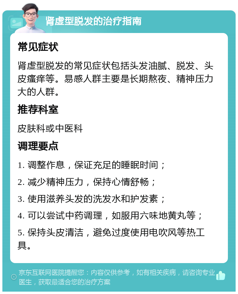 肾虚型脱发的治疗指南 常见症状 肾虚型脱发的常见症状包括头发油腻、脱发、头皮瘙痒等。易感人群主要是长期熬夜、精神压力大的人群。 推荐科室 皮肤科或中医科 调理要点 1. 调整作息，保证充足的睡眠时间； 2. 减少精神压力，保持心情舒畅； 3. 使用滋养头发的洗发水和护发素； 4. 可以尝试中药调理，如服用六味地黄丸等； 5. 保持头皮清洁，避免过度使用电吹风等热工具。