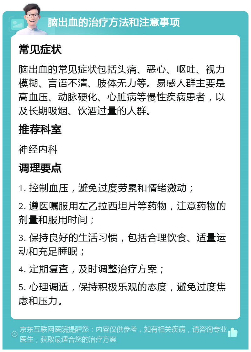 脑出血的治疗方法和注意事项 常见症状 脑出血的常见症状包括头痛、恶心、呕吐、视力模糊、言语不清、肢体无力等。易感人群主要是高血压、动脉硬化、心脏病等慢性疾病患者，以及长期吸烟、饮酒过量的人群。 推荐科室 神经内科 调理要点 1. 控制血压，避免过度劳累和情绪激动； 2. 遵医嘱服用左乙拉西坦片等药物，注意药物的剂量和服用时间； 3. 保持良好的生活习惯，包括合理饮食、适量运动和充足睡眠； 4. 定期复查，及时调整治疗方案； 5. 心理调适，保持积极乐观的态度，避免过度焦虑和压力。