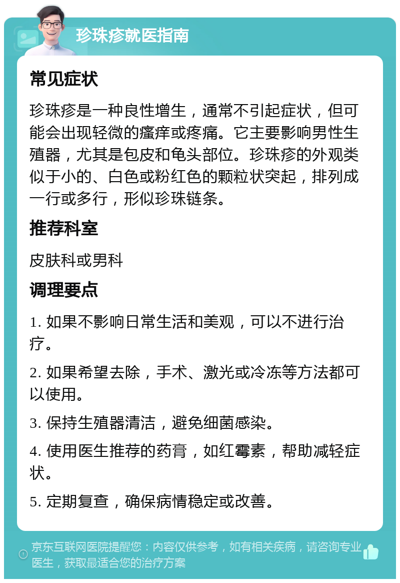 珍珠疹就医指南 常见症状 珍珠疹是一种良性增生，通常不引起症状，但可能会出现轻微的瘙痒或疼痛。它主要影响男性生殖器，尤其是包皮和龟头部位。珍珠疹的外观类似于小的、白色或粉红色的颗粒状突起，排列成一行或多行，形似珍珠链条。 推荐科室 皮肤科或男科 调理要点 1. 如果不影响日常生活和美观，可以不进行治疗。 2. 如果希望去除，手术、激光或冷冻等方法都可以使用。 3. 保持生殖器清洁，避免细菌感染。 4. 使用医生推荐的药膏，如红霉素，帮助减轻症状。 5. 定期复查，确保病情稳定或改善。