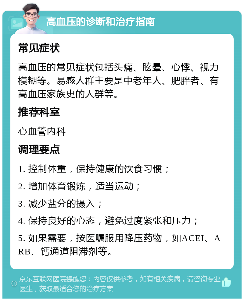 高血压的诊断和治疗指南 常见症状 高血压的常见症状包括头痛、眩晕、心悸、视力模糊等。易感人群主要是中老年人、肥胖者、有高血压家族史的人群等。 推荐科室 心血管内科 调理要点 1. 控制体重，保持健康的饮食习惯； 2. 增加体育锻炼，适当运动； 3. 减少盐分的摄入； 4. 保持良好的心态，避免过度紧张和压力； 5. 如果需要，按医嘱服用降压药物，如ACEI、ARB、钙通道阻滞剂等。