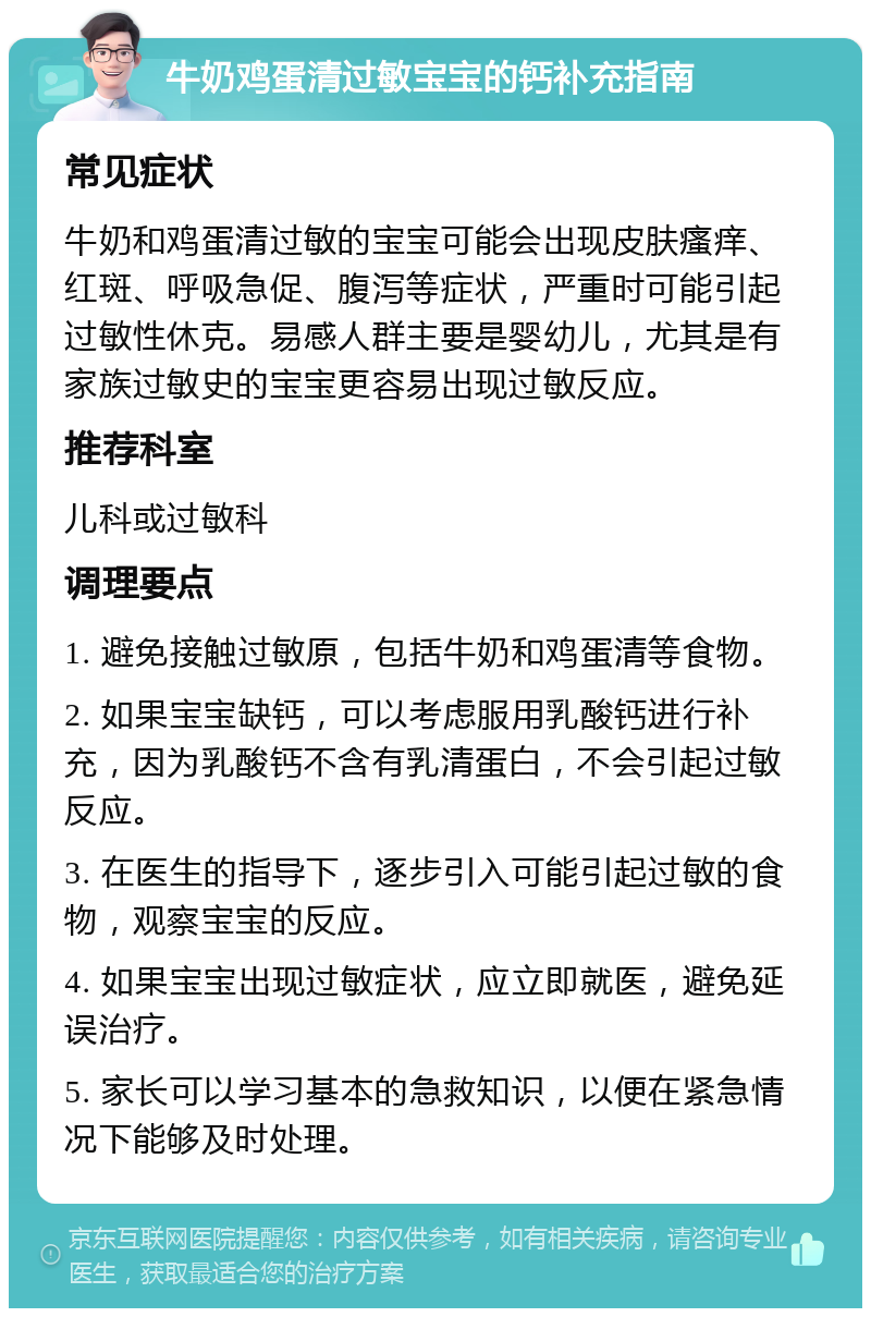 牛奶鸡蛋清过敏宝宝的钙补充指南 常见症状 牛奶和鸡蛋清过敏的宝宝可能会出现皮肤瘙痒、红斑、呼吸急促、腹泻等症状，严重时可能引起过敏性休克。易感人群主要是婴幼儿，尤其是有家族过敏史的宝宝更容易出现过敏反应。 推荐科室 儿科或过敏科 调理要点 1. 避免接触过敏原，包括牛奶和鸡蛋清等食物。 2. 如果宝宝缺钙，可以考虑服用乳酸钙进行补充，因为乳酸钙不含有乳清蛋白，不会引起过敏反应。 3. 在医生的指导下，逐步引入可能引起过敏的食物，观察宝宝的反应。 4. 如果宝宝出现过敏症状，应立即就医，避免延误治疗。 5. 家长可以学习基本的急救知识，以便在紧急情况下能够及时处理。