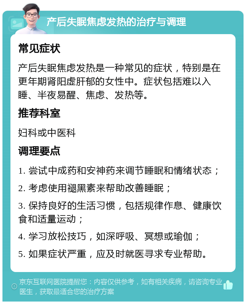 产后失眠焦虑发热的治疗与调理 常见症状 产后失眠焦虑发热是一种常见的症状，特别是在更年期肾阳虚肝郁的女性中。症状包括难以入睡、半夜易醒、焦虑、发热等。 推荐科室 妇科或中医科 调理要点 1. 尝试中成药和安神药来调节睡眠和情绪状态； 2. 考虑使用褪黑素来帮助改善睡眠； 3. 保持良好的生活习惯，包括规律作息、健康饮食和适量运动； 4. 学习放松技巧，如深呼吸、冥想或瑜伽； 5. 如果症状严重，应及时就医寻求专业帮助。