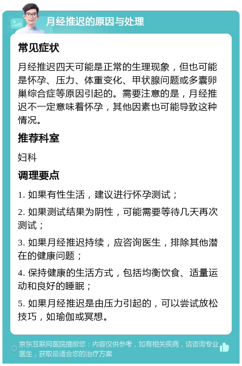 月经推迟的原因与处理 常见症状 月经推迟四天可能是正常的生理现象，但也可能是怀孕、压力、体重变化、甲状腺问题或多囊卵巢综合症等原因引起的。需要注意的是，月经推迟不一定意味着怀孕，其他因素也可能导致这种情况。 推荐科室 妇科 调理要点 1. 如果有性生活，建议进行怀孕测试； 2. 如果测试结果为阴性，可能需要等待几天再次测试； 3. 如果月经推迟持续，应咨询医生，排除其他潜在的健康问题； 4. 保持健康的生活方式，包括均衡饮食、适量运动和良好的睡眠； 5. 如果月经推迟是由压力引起的，可以尝试放松技巧，如瑜伽或冥想。