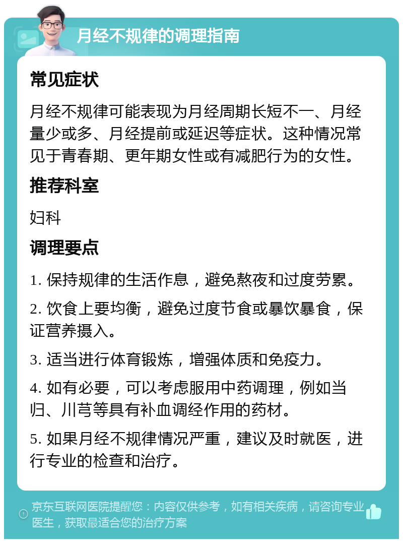 月经不规律的调理指南 常见症状 月经不规律可能表现为月经周期长短不一、月经量少或多、月经提前或延迟等症状。这种情况常见于青春期、更年期女性或有减肥行为的女性。 推荐科室 妇科 调理要点 1. 保持规律的生活作息，避免熬夜和过度劳累。 2. 饮食上要均衡，避免过度节食或暴饮暴食，保证营养摄入。 3. 适当进行体育锻炼，增强体质和免疫力。 4. 如有必要，可以考虑服用中药调理，例如当归、川芎等具有补血调经作用的药材。 5. 如果月经不规律情况严重，建议及时就医，进行专业的检查和治疗。