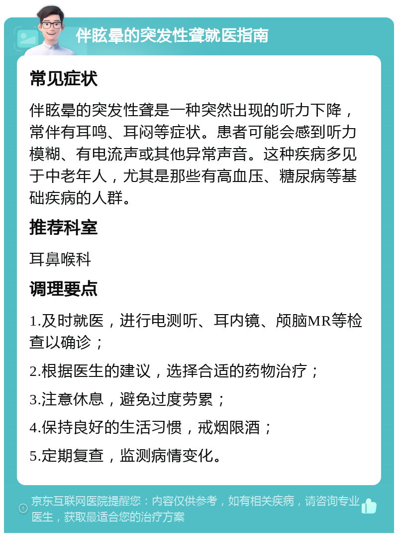 伴眩晕的突发性聋就医指南 常见症状 伴眩晕的突发性聋是一种突然出现的听力下降，常伴有耳鸣、耳闷等症状。患者可能会感到听力模糊、有电流声或其他异常声音。这种疾病多见于中老年人，尤其是那些有高血压、糖尿病等基础疾病的人群。 推荐科室 耳鼻喉科 调理要点 1.及时就医，进行电测听、耳内镜、颅脑MR等检查以确诊； 2.根据医生的建议，选择合适的药物治疗； 3.注意休息，避免过度劳累； 4.保持良好的生活习惯，戒烟限酒； 5.定期复查，监测病情变化。