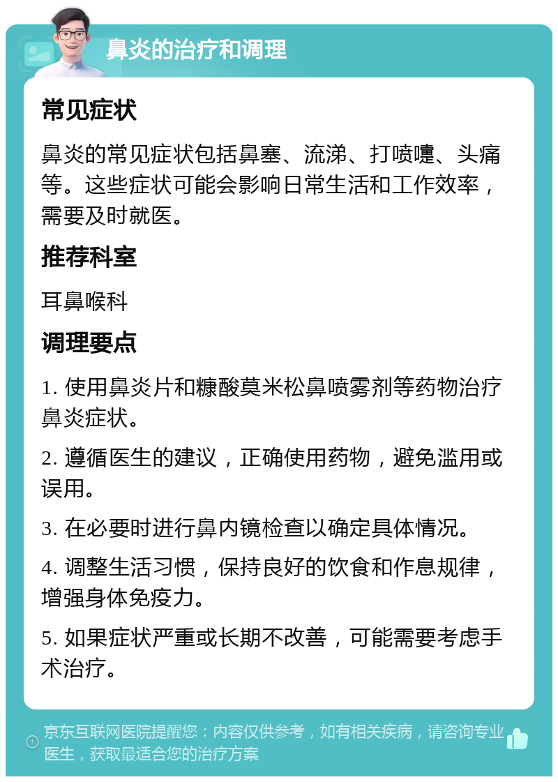 鼻炎的治疗和调理 常见症状 鼻炎的常见症状包括鼻塞、流涕、打喷嚏、头痛等。这些症状可能会影响日常生活和工作效率，需要及时就医。 推荐科室 耳鼻喉科 调理要点 1. 使用鼻炎片和糠酸莫米松鼻喷雾剂等药物治疗鼻炎症状。 2. 遵循医生的建议，正确使用药物，避免滥用或误用。 3. 在必要时进行鼻内镜检查以确定具体情况。 4. 调整生活习惯，保持良好的饮食和作息规律，增强身体免疫力。 5. 如果症状严重或长期不改善，可能需要考虑手术治疗。