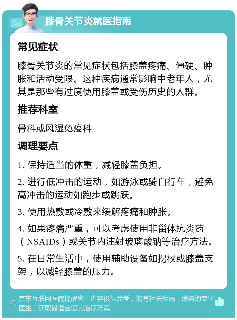 膝骨关节炎就医指南 常见症状 膝骨关节炎的常见症状包括膝盖疼痛、僵硬、肿胀和活动受限。这种疾病通常影响中老年人，尤其是那些有过度使用膝盖或受伤历史的人群。 推荐科室 骨科或风湿免疫科 调理要点 1. 保持适当的体重，减轻膝盖负担。 2. 进行低冲击的运动，如游泳或骑自行车，避免高冲击的运动如跑步或跳跃。 3. 使用热敷或冷敷来缓解疼痛和肿胀。 4. 如果疼痛严重，可以考虑使用非甾体抗炎药（NSAIDs）或关节内注射玻璃酸钠等治疗方法。 5. 在日常生活中，使用辅助设备如拐杖或膝盖支架，以减轻膝盖的压力。