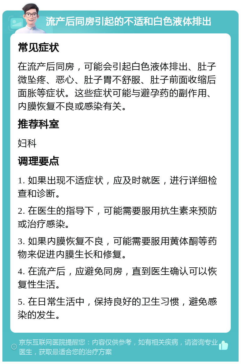 流产后同房引起的不适和白色液体排出 常见症状 在流产后同房，可能会引起白色液体排出、肚子微坠疼、恶心、肚子胃不舒服、肚子前面收缩后面胀等症状。这些症状可能与避孕药的副作用、内膜恢复不良或感染有关。 推荐科室 妇科 调理要点 1. 如果出现不适症状，应及时就医，进行详细检查和诊断。 2. 在医生的指导下，可能需要服用抗生素来预防或治疗感染。 3. 如果内膜恢复不良，可能需要服用黄体酮等药物来促进内膜生长和修复。 4. 在流产后，应避免同房，直到医生确认可以恢复性生活。 5. 在日常生活中，保持良好的卫生习惯，避免感染的发生。