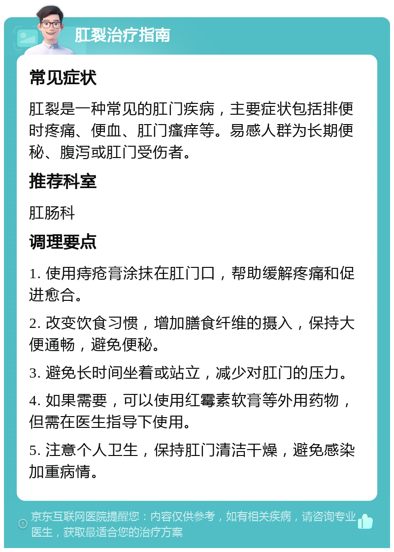 肛裂治疗指南 常见症状 肛裂是一种常见的肛门疾病，主要症状包括排便时疼痛、便血、肛门瘙痒等。易感人群为长期便秘、腹泻或肛门受伤者。 推荐科室 肛肠科 调理要点 1. 使用痔疮膏涂抹在肛门口，帮助缓解疼痛和促进愈合。 2. 改变饮食习惯，增加膳食纤维的摄入，保持大便通畅，避免便秘。 3. 避免长时间坐着或站立，减少对肛门的压力。 4. 如果需要，可以使用红霉素软膏等外用药物，但需在医生指导下使用。 5. 注意个人卫生，保持肛门清洁干燥，避免感染加重病情。