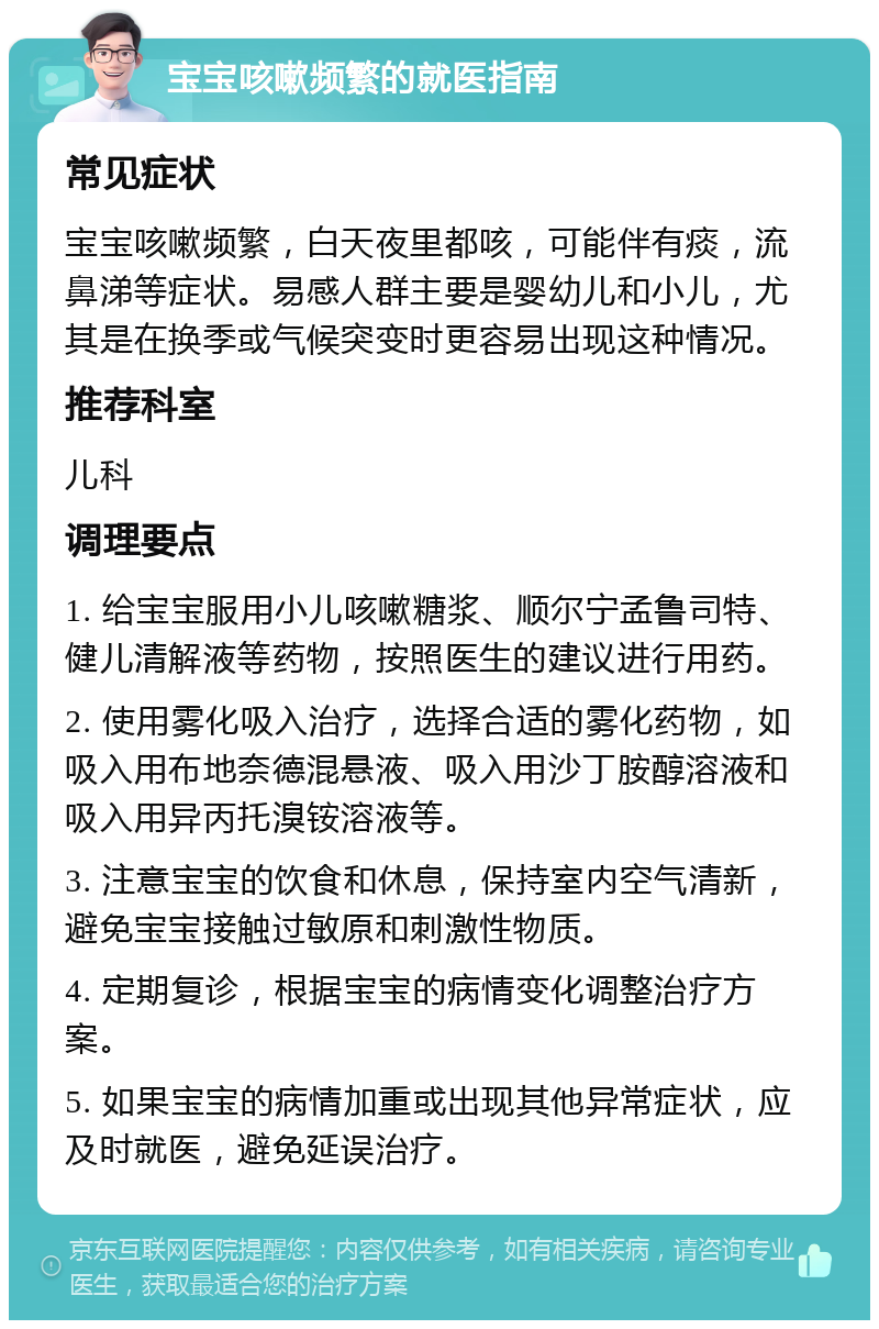 宝宝咳嗽频繁的就医指南 常见症状 宝宝咳嗽频繁，白天夜里都咳，可能伴有痰，流鼻涕等症状。易感人群主要是婴幼儿和小儿，尤其是在换季或气候突变时更容易出现这种情况。 推荐科室 儿科 调理要点 1. 给宝宝服用小儿咳嗽糖浆、顺尔宁孟鲁司特、健儿清解液等药物，按照医生的建议进行用药。 2. 使用雾化吸入治疗，选择合适的雾化药物，如吸入用布地奈德混悬液、吸入用沙丁胺醇溶液和吸入用异丙托溴铵溶液等。 3. 注意宝宝的饮食和休息，保持室内空气清新，避免宝宝接触过敏原和刺激性物质。 4. 定期复诊，根据宝宝的病情变化调整治疗方案。 5. 如果宝宝的病情加重或出现其他异常症状，应及时就医，避免延误治疗。