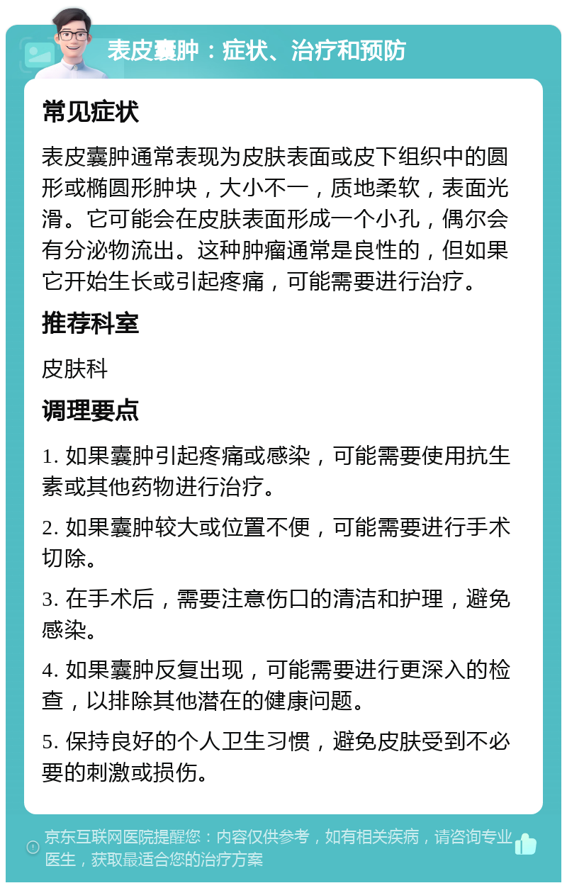 表皮囊肿：症状、治疗和预防 常见症状 表皮囊肿通常表现为皮肤表面或皮下组织中的圆形或椭圆形肿块，大小不一，质地柔软，表面光滑。它可能会在皮肤表面形成一个小孔，偶尔会有分泌物流出。这种肿瘤通常是良性的，但如果它开始生长或引起疼痛，可能需要进行治疗。 推荐科室 皮肤科 调理要点 1. 如果囊肿引起疼痛或感染，可能需要使用抗生素或其他药物进行治疗。 2. 如果囊肿较大或位置不便，可能需要进行手术切除。 3. 在手术后，需要注意伤口的清洁和护理，避免感染。 4. 如果囊肿反复出现，可能需要进行更深入的检查，以排除其他潜在的健康问题。 5. 保持良好的个人卫生习惯，避免皮肤受到不必要的刺激或损伤。