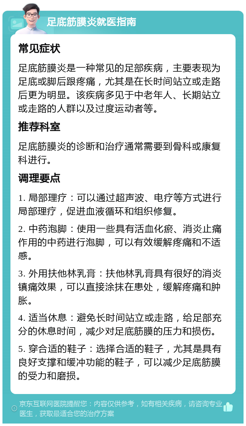 足底筋膜炎就医指南 常见症状 足底筋膜炎是一种常见的足部疾病，主要表现为足底或脚后跟疼痛，尤其是在长时间站立或走路后更为明显。该疾病多见于中老年人、长期站立或走路的人群以及过度运动者等。 推荐科室 足底筋膜炎的诊断和治疗通常需要到骨科或康复科进行。 调理要点 1. 局部理疗：可以通过超声波、电疗等方式进行局部理疗，促进血液循环和组织修复。 2. 中药泡脚：使用一些具有活血化瘀、消炎止痛作用的中药进行泡脚，可以有效缓解疼痛和不适感。 3. 外用扶他林乳膏：扶他林乳膏具有很好的消炎镇痛效果，可以直接涂抹在患处，缓解疼痛和肿胀。 4. 适当休息：避免长时间站立或走路，给足部充分的休息时间，减少对足底筋膜的压力和损伤。 5. 穿合适的鞋子：选择合适的鞋子，尤其是具有良好支撑和缓冲功能的鞋子，可以减少足底筋膜的受力和磨损。