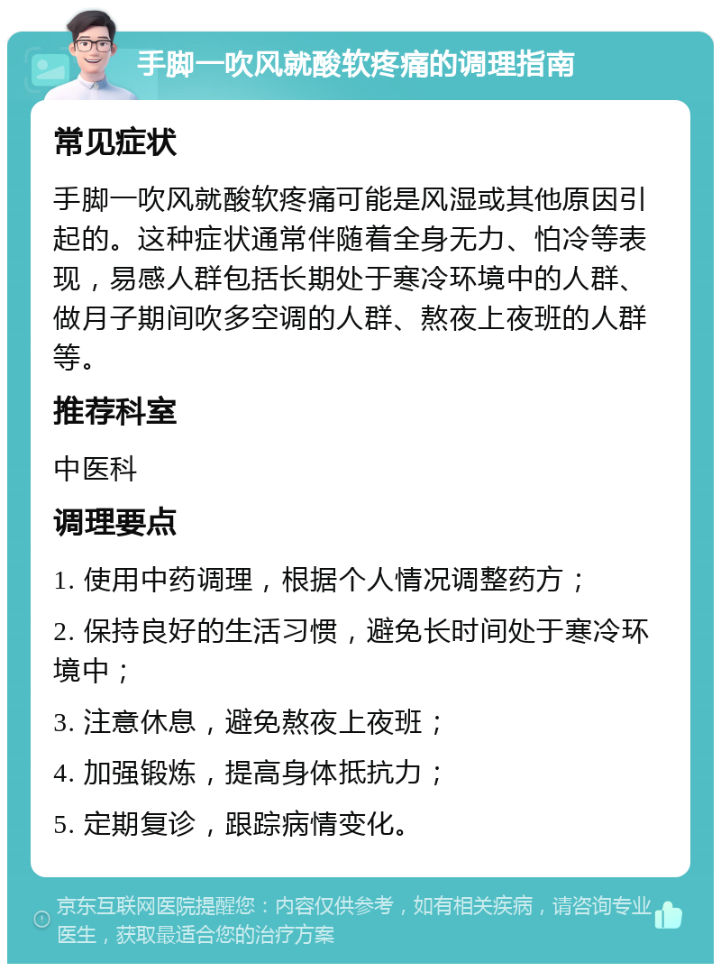 手脚一吹风就酸软疼痛的调理指南 常见症状 手脚一吹风就酸软疼痛可能是风湿或其他原因引起的。这种症状通常伴随着全身无力、怕冷等表现，易感人群包括长期处于寒冷环境中的人群、做月子期间吹多空调的人群、熬夜上夜班的人群等。 推荐科室 中医科 调理要点 1. 使用中药调理，根据个人情况调整药方； 2. 保持良好的生活习惯，避免长时间处于寒冷环境中； 3. 注意休息，避免熬夜上夜班； 4. 加强锻炼，提高身体抵抗力； 5. 定期复诊，跟踪病情变化。